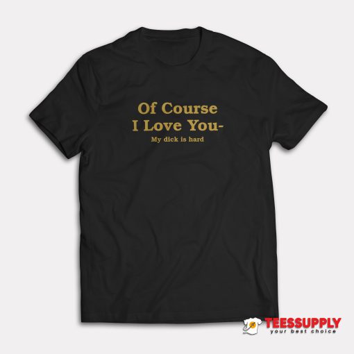 Of Course I Love You My Dick Is Hard T-Shirt