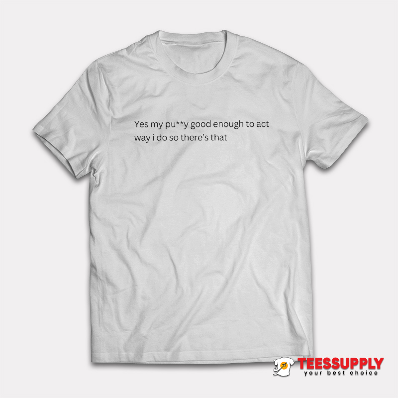 Yes My Pussy Good Enough To Act Way I Do T-Shirt Yes My Pussy Good Enough To Act Way I Do T-Shirt